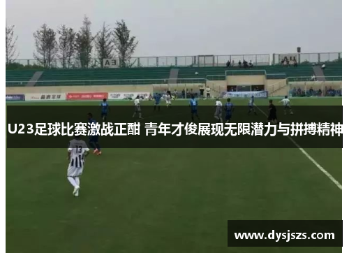 U23足球比赛激战正酣 青年才俊展现无限潜力与拼搏精神